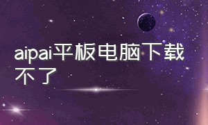 aipai平板电脑下载不了（aipai版本落后怎么下载软件）