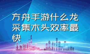 方舟手游什么龙采集木头效率最快