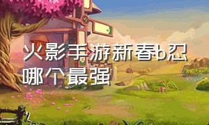 火影手游新春b忍哪个最强（火影手游租号平台）