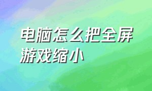 电脑怎么把全屏游戏缩小（电脑游戏缩小窗口了怎么全屏）