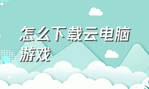 怎么下载云电脑游戏（云电脑免费玩电脑游戏）