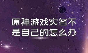 原神游戏实名不是自己的怎么办