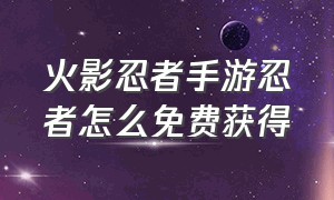 火影忍者手游忍者怎么免费获得（火影忍者手游怎么领取免费忍者）