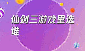 仙剑三游戏里选谁（仙剑三游戏五种结局）