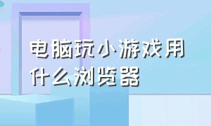 电脑玩小游戏用什么浏览器