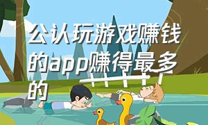 公认玩游戏赚钱的app赚得最多的（玩游戏赚钱app排行榜前十名知乎）