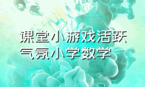 课堂小游戏活跃气氛小学数学（小学生数学课堂上活跃气氛的游戏）