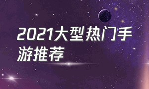 2021大型热门手游推荐（手游推荐2021最火免费手游）