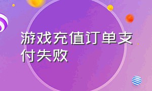 游戏充值订单支付失败（游戏充值订单支付失败怎么办）