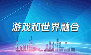 游戏和世界融合（游戏与现实融合在一起）