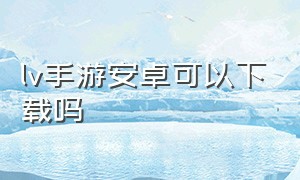 lv手游安卓可以下载吗（lv游戏官网下载安卓）