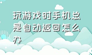 玩游戏时手机总是自动返回怎么办