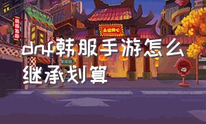 dnf韩服手游怎么继承划算