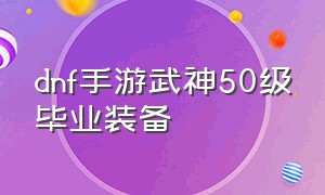 dnf手游武神50级毕业装备（dnf手游武神毕业装备搭配）