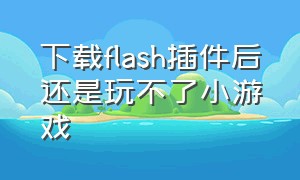 下载flash插件后还是玩不了小游戏