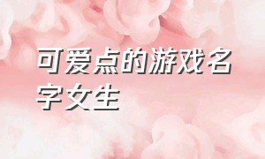 可爱点的游戏名字女生（好听的游戏名字女生软萌可爱）