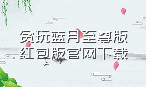 贪玩蓝月至尊版红包版官网下载（贪玩蓝月返利版官方版链接）