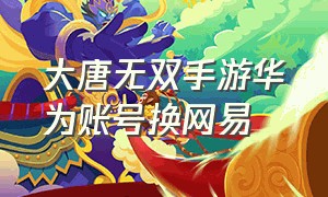 大唐无双手游华为账号换网易（大唐无双手游能互通吗）