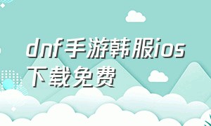 dnf手游韩服ios下载免费（dnf手游韩服18+下载）