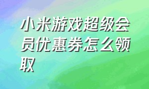 小米游戏超级会员优惠券怎么领取