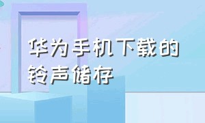 华为手机下载的铃声储存（华为手机下载的铃声储存不了）