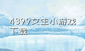 4399女生小游戏下载（4399女生小游戏大全免费下载）