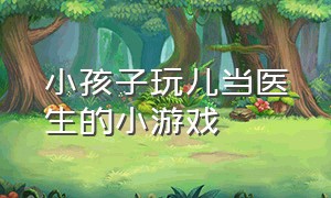 小孩子玩儿当医生的小游戏（小孩子玩儿当医生的小游戏叫什么）