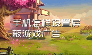 手机怎样设置屏蔽游戏广告（手机怎样设置屏蔽游戏广告弹出）