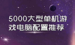 5000大型单机游戏电脑配置推荐（5000出头大型单机游戏电脑配置）