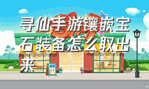 寻仙手游镶嵌宝石装备怎么取出来