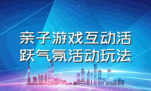 亲子游戏互动活跃气氛活动玩法