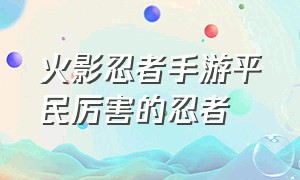 火影忍者手游平民厉害的忍者（火影忍者手游破解版全忍者下载）