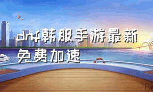 dnf韩服手游最新免费加速（dnf手游韩服明天最新官方消息）