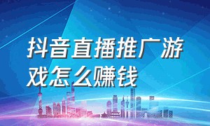 抖音直播推广游戏怎么赚钱（抖音直播推广怎么操作）