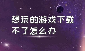 想玩的游戏下载不了怎么办