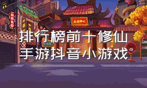 排行榜前十修仙手游抖音小游戏（纯文字修仙手游排行抖音小游戏）