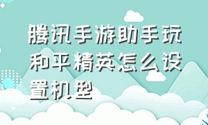 腾讯手游助手玩和平精英怎么设置机型（腾讯手游助手模拟器）