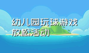 幼儿园玩球游戏放松活动（幼儿园玩球游戏放松活动教案）