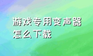 游戏专用变声器怎么下载（打游戏专用的变声器下载软件）