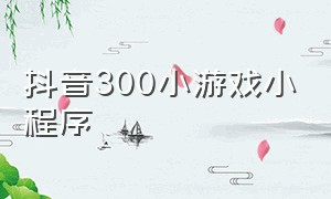 抖音300小游戏小程序（小游戏 抖音小程序）