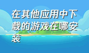 在其他应用中下载的游戏在哪安装（下载好的游戏怎么在文件夹上安装）