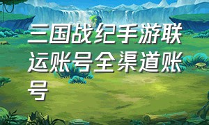 三国战纪手游联运账号全渠道账号（三国战纪手游怎么登录以前的账号）