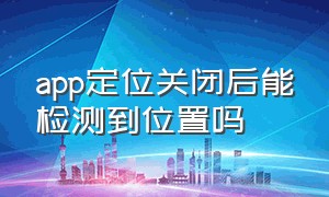 app定位关闭后能检测到位置吗