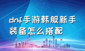 dnf手游韩服新手装备怎么搭配