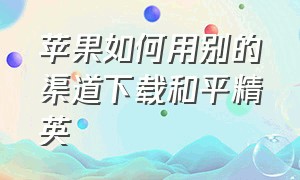 苹果如何用别的渠道下载和平精英