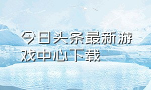 今日头条最新游戏中心下载（今日头条游戏中心入口）