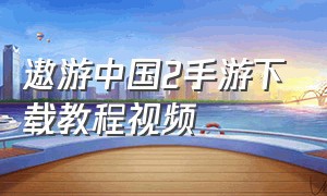 遨游中国2手游下载教程视频（遨游中国2手游下载教程视频大全）