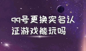 qq号更换实名认证游戏能玩吗（qq换实名认证还能玩游戏吗）