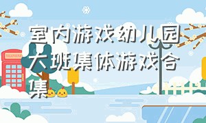 室内游戏幼儿园大班集体游戏合集（幼儿园游戏室内集体游戏100个）