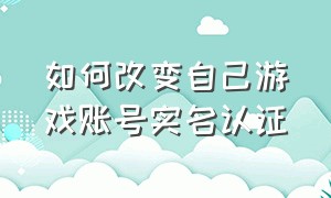 如何改变自己游戏账号实名认证（如何修改游戏账号实名认证）